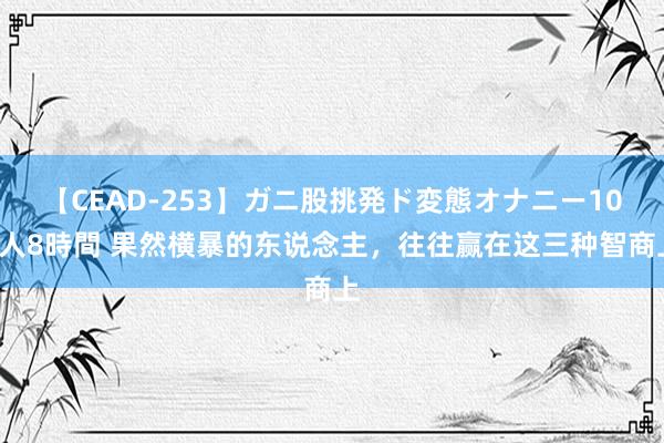 【CEAD-253】ガニ股挑発ド変態オナニー100人8時間 果然横暴的东说念主，往往赢在这三种智商上