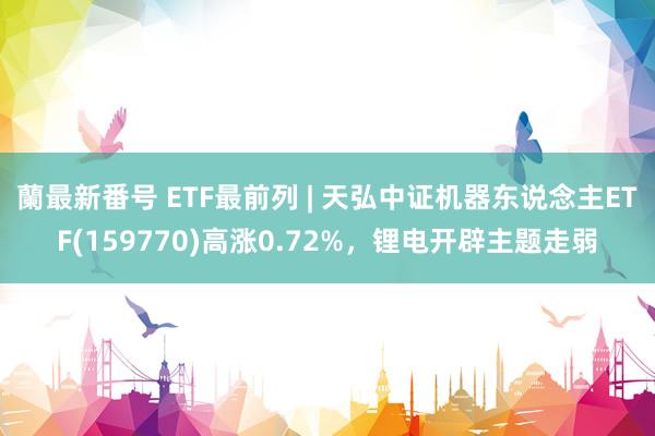 蘭最新番号 ETF最前列 | 天弘中证机器东说念主ETF(159770)高涨0.72%，锂电开辟主题走弱