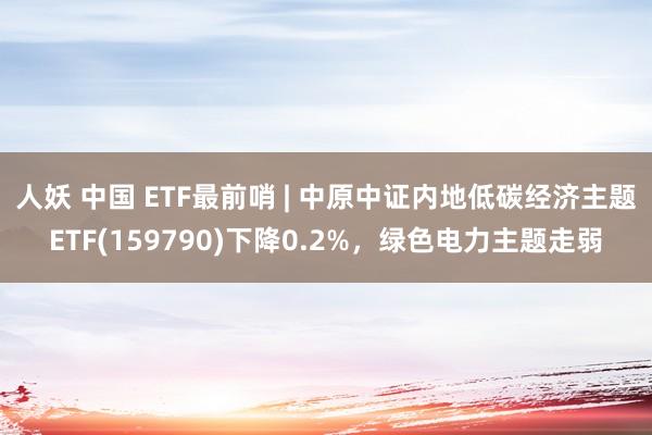 人妖 中国 ETF最前哨 | 中原中证内地低碳经济主题ETF(159790)下降0.2%，绿色电力主题走弱