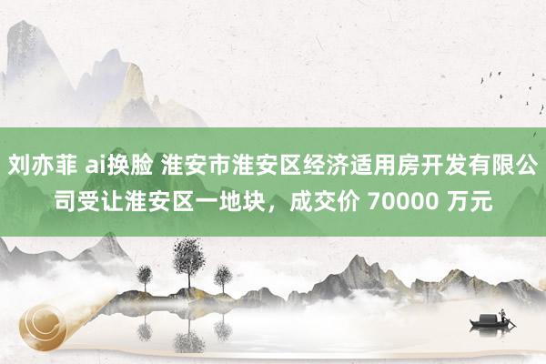 刘亦菲 ai换脸 淮安市淮安区经济适用房开发有限公司受让淮安区一地块，成交价 70000 万元