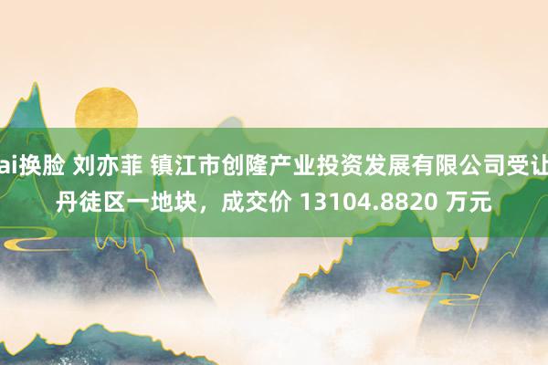 ai换脸 刘亦菲 镇江市创隆产业投资发展有限公司受让丹徒区一地块，成交价 13104.8820 万元