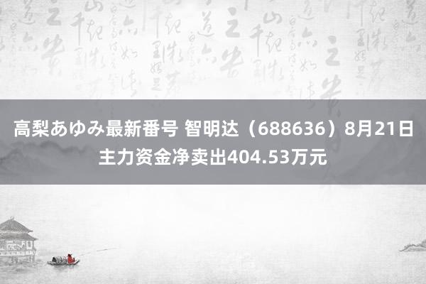 高梨あゆみ最新番号 智明达（688636）8月21日主力资金净卖出404.53万元