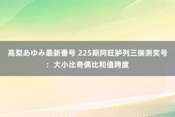 高梨あゆみ最新番号 225期阿旺胪列三揣测奖号：大小比奇偶比和值跨度