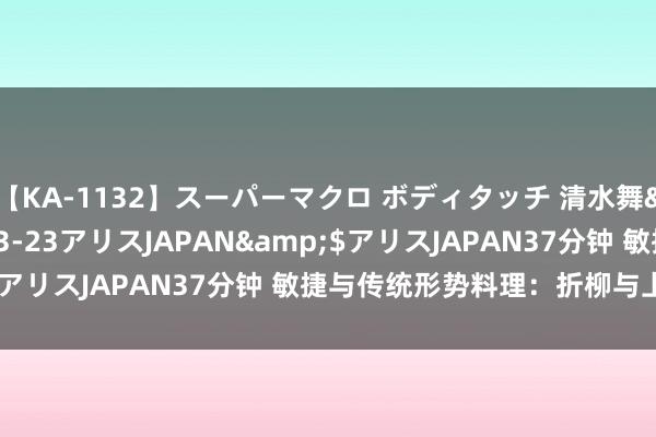 【KA-1132】スーパーマクロ ボディタッチ 清水舞</a>2008-03-23アリスJAPAN&$アリスJAPAN37分钟 敏捷与传统形势料理：折柳与上风分析