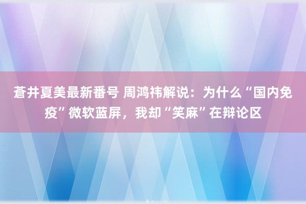 蒼井夏美最新番号 周鸿祎解说：为什么“国内免疫”微软蓝屏，我却“笑麻”在辩论区