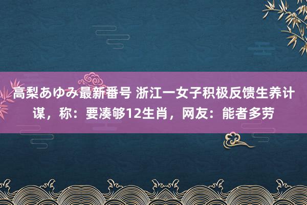 高梨あゆみ最新番号 浙江一女子积极反馈生养计谋，称：要凑够12生肖，网友：能者多劳