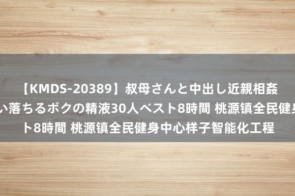 【KMDS-20389】叔母さんと中出し近親相姦 叔母さんの身体を伝い落ちるボクの精液30人ベスト8時間 桃源镇全民健身中心样子智能化工程