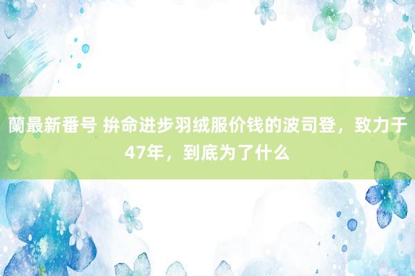 蘭最新番号 拚命进步羽绒服价钱的波司登，致力于47年，到底为了什么