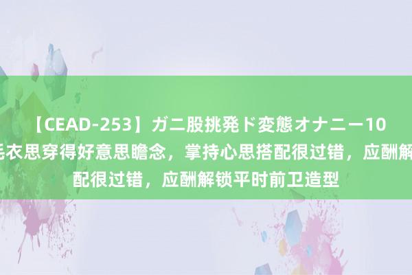 【CEAD-253】ガニ股挑発ド変態オナニー100人8時間 秋冬毛衣思穿得好意思瞻念，掌持心思搭配很过错，应酬解锁平时前卫造型