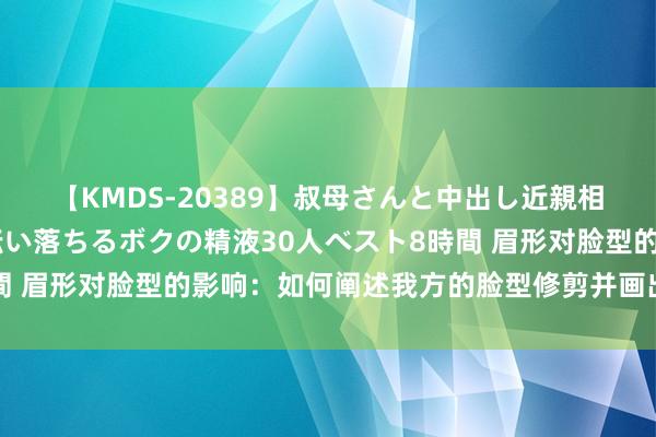 【KMDS-20389】叔母さんと中出し近親相姦 叔母さんの身体を伝い落ちるボクの精液30人ベスト8時間 眉形对脸型的影响：如何阐述我方的脸型修剪并画出完好眉形？