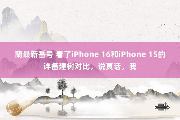 蘭最新番号 看了iPhone 16和iPhone 15的详备建树对比，说真话，我