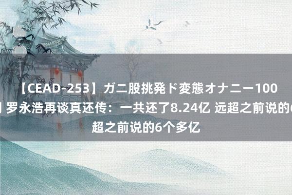 【CEAD-253】ガニ股挑発ド変態オナニー100人8時間 罗永浩再谈真还传：一共还了8.24亿 远超之前说的6个多亿