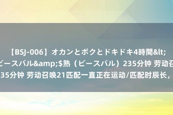 【BSJ-006】オカンとボクとドキドキ4時間</a>2008-04-21ビースバル&$熟（ビースバル）235分钟 劳动召唤21匹配一直正在运动/匹配时辰长，匹配问题加就地可！