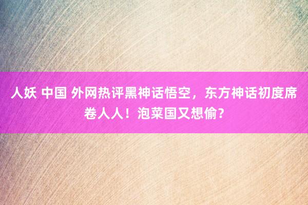 人妖 中国 外网热评黑神话悟空，东方神话初度席卷人人！泡菜国又想偷？