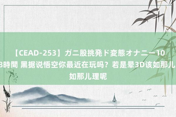 【CEAD-253】ガニ股挑発ド変態オナニー100人8時間 黑据说悟空你最近在玩吗？若是晕3D该如那儿理呢