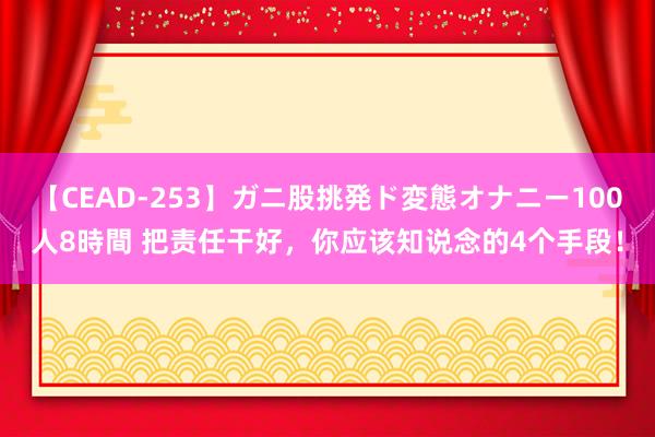 【CEAD-253】ガニ股挑発ド変態オナニー100人8時間 把责任干好，你应该知说念的4个手段！