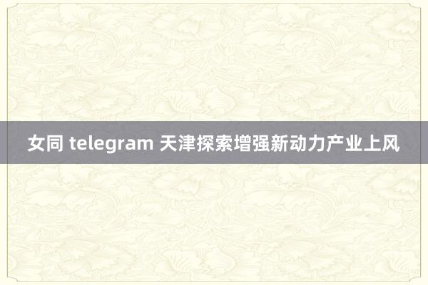 女同 telegram 天津探索增强新动力产业上风