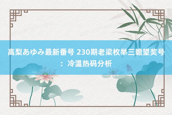 高梨あゆみ最新番号 230期老梁枚举三瞻望奖号：冷温热码分析